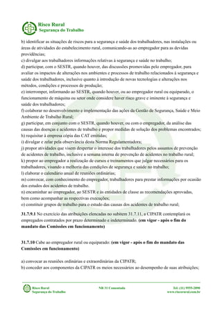 Risco Rural
Segurança do Trabalho
b) identificar as situações de riscos para a segurança e saúde dos trabalhadores, nas instalações ou
áreas de atividades do estabelecimento rural, comunicando-as ao empregador para as devidas
providências;
c) divulgar aos trabalhadores informações relativas à segurança e saúde no trabalho;
d) participar, com o SESTR, quando houver, das discussões promovidas pelo empregador, para
avaliar os impactos de alterações nos ambientes e processos de trabalho relacionados à segurança e
saúde dos trabalhadores, inclusive quanto à introdução de novas tecnologias e alterações nos
métodos, condições e processos de produção;
e) interromper, informando ao SESTR, quando houver, ou ao empregador rural ou equiparado, o
funcionamento de máquina ou setor onde considere haver risco grave e iminente à segurança e
saúde dos trabalhadores;
f) colaborar no desenvolvimento e implementação das ações da Gestão de Segurança, Saúde e Meio
Ambiente de Trabalho Rural;
g) participar, em conjunto com o SESTR, quando houver, ou com o empregador, da análise das
causas das doenças e acidentes de trabalho e propor medidas de solução dos problemas encontrados;
h) requisitar à empresa cópia das CAT emitidas;
i) divulgar e zelar pela observância desta Norma Regulamentadora;
j) propor atividades que visem despertar o interesse dos trabalhadores pelos assuntos de prevenção
de acidentes de trabalho, inclusive a semana interna de prevenção de acidentes no trabalho rural;
k) propor ao empregador a realização de cursos e treinamentos que julgar necessários para os
trabalhadores, visando a melhoria das condições de segurança e saúde no trabalho;
l) elaborar o calendário anual de reuniões ordinárias;
m) convocar, com conhecimento do empregador, trabalhadores para prestar informações por ocasião
dos estudos dos acidentes de trabalho.
n) encaminhar ao empregador, ao SESTR e às entidades de classe as recomendações aprovadas,
bem como acompanhar as respectivas execuções;
o) constituir grupos de trabalho para o estudo das causas dos acidentes de trabalho rural;
31.7.9.1 No exercício das atribuições elencadas no subitem 31.7.11, a CIPATR contemplará os
empregados contratados por prazo determinado e indeterminado. (em vigor - após o fim do
mandato das Comissões em funcionamento)
31.7.10 Cabe ao empregador rural ou equiparado: (em vigor - após o fim do mandato das
Comissões em funcionamento)
a) convocar as reuniões ordinárias e extraordinárias da CIPATR;
b) conceder aos componentes da CIPATR os meios necessários ao desempenho de suas atribuições;
Risco Rural NR 31 Comentada Tel: (11) 9555-2890
Segurança do Trabalho www.riscorural.com.br
 