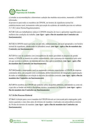 Risco Rural
Segurança do Trabalho
c) estudar as recomendações e determinar a adoção das medidas necessárias, mantendo a CIPATR
informada;
d) promover para todos os membros da CIPATR, em horário de expediente normal do
estabelecimento rural, treinamento sobre prevenção de acidentes de trabalho previsto no subitem
31.7.20.1 desta Norma Regulamentadora.
31.7.11 Cabe aos trabalhadores indicar à CIPATR situações de risco e apresentar sugestões para a
melhoria das condições de trabalho. (em vigor - após o fim do mandato das Comissões em
funcionamento)
31.7.12 A CIPATR reunir-se-á uma vez por mês, ordinariamente, em local apropriado e em horário
normal de expediente, obedecendo ao calendário anual. (em vigor - após o fim do mandato das
Comissões em funcionamento)
31.7.13 Em caso de acidentes com conseqüências de maior gravidade ou prejuízo de grande
monta, a CIPATR se reunirá em caráter extraordinário, com a presença do responsável pelo setor
em que ocorreu o acidente, no máximo até cinco dias após a ocorrência. (em vigor - após o fim
do mandato das Comissões em funcionamento)
31.7.14 Quando o empregador rural ou equiparado contratar empreiteiras, a CIPATR da empresa
contratante deve, em conjunto com a contratada, definir mecanismos de integração e participação
de todos os trabalhadores em relação às decisões da referida comissão. (em vigor - após o fim do
mandato das Comissões em funcionamento)
31.7.15 Os membros da CIPATR não poderão sofrer despedida arbitrária, entendendo-se como tal
a que não se fundar em motivo disciplinar, técnico, econômico ou financeiro. (em vigor - após o
fim do mandato das Comissões em funcionamento)
31.7.16 Do Processo Eleitoral
3.7.16.1 A eleição para o novo mandato da CIPATR deverá ser convocada pelo empregador, pelo
menos quarenta e cinco dias antes do término do mandato e realizada com antecedência mínima
de 30 dias do término do mandato. (em vigor - após o fim do mandato das Comissões em
funcionamento)
Risco Rural NR 31 Comentada Tel: (11) 9555-2890
Segurança do Trabalho www.riscorural.com.br
 