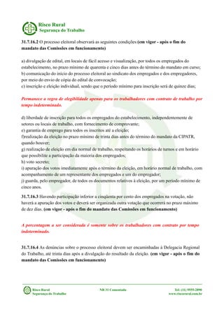 Risco Rural
Segurança do Trabalho
31.7.16.2 O processo eleitoral observará as seguintes condições:(em vigor - após o fim do
mandato das Comissões em funcionamento)
a) divulgação de edital, em locais de fácil acesso e visualização, por todos os empregados do
estabelecimento, no prazo mínimo de quarenta e cinco dias antes do término do mandato em curso;
b) comunicação do início do processo eleitoral ao sindicato dos empregados e dos empregadores,
por meio do envio de cópia do edital de convocação;
c) inscrição e eleição individual, sendo que o período mínimo para inscrição será de quinze dias;
Permanece a regra de elegibilidade apenas para os trabalhadores com contrato de trabalho por
tempo indeterminado.
d) liberdade de inscrição para todos os empregados do estabelecimento, independentemente de
setores ou locais de trabalho, com fornecimento de comprovante;
e) garantia de emprego para todos os inscritos até a eleição;
f)realização da eleição no prazo mínimo de trinta dias antes do término do mandato da CIPATR,
quando houver;
g) realização de eleição em dia normal de trabalho, respeitando os horários de turnos e em horário
que possibilite a participação da maioria dos empregados;
h) voto secreto;
i) apuração dos votos imediatamente após o término da eleição, em horário normal de trabalho, com
acompanhamento de um representante dos empregados e um do empregador;
j) guarda, pelo empregador, de todos os documentos relativos à eleição, por um período mínimo de
cinco anos.
31.7.16.3 Havendo participação inferior a cinqüenta por cento dos empregados na votação, não
haverá a apuração dos votos e deverá ser organizada outra votação que ocorrerá no prazo máximo
de dez dias. (em vigor - após o fim do mandato das Comissões em funcionamento)
A porcentagem a ser considerada é somente sobre os trabalhadores com contrato por tempo
indeterminado.
31.7.16.4 As denúncias sobre o processo eleitoral devem ser encaminhadas à Delegacia Regional
do Trabalho, até trinta dias após a divulgação do resultado da eleição. (em vigor - após o fim do
mandato das Comissões em funcionamento)
Risco Rural NR 31 Comentada Tel: (11) 9555-2890
Segurança do Trabalho www.riscorural.com.br
 