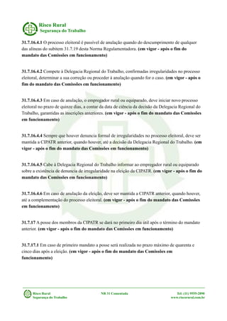 Risco Rural
Segurança do Trabalho
31.7.16.4.1 O processo eleitoral é passível de anulação quando do descumprimento de qualquer
das alíneas do subitem 31.7.19 desta Norma Regulamentadora. (em vigor - após o fim do
mandato das Comissões em funcionamento)
31.7.16.4.2 Compete à Delegacia Regional do Trabalho, confirmadas irregularidades no processo
eleitoral, determinar a sua correção ou proceder à anulação quando for o caso. (em vigor - após o
fim do mandato das Comissões em funcionamento)
31.7.16.4.3 Em caso de anulação, o empregador rural ou equiparado, deve iniciar novo processo
eleitoral no prazo de quinze dias, a contar da data de ciência da decisão da Delegacia Regional do
Trabalho, garantidas as inscrições anteriores. (em vigor - após o fim do mandato das Comissões
em funcionamento)
31.7.16.4.4 Sempre que houver denuncia formal de irregularidades no processo eleitoral, deve ser
mantida a CIPATR anterior, quando houver, até a decisão da Delegacia Regional do Trabalho. (em
vigor - após o fim do mandato das Comissões em funcionamento)
31.7.16.4.5 Cabe à Delegacia Regional do Trabalho informar ao empregador rural ou equiparado
sobre a existência de denuncia de irregularidade na eleição da CIPATR. (em vigor - após o fim do
mandato das Comissões em funcionamento)
31.7.16.4.6 Em caso de anulação da eleição, deve ser mantida a CIPATR anterior, quando houver,
até a complementação do processo eleitoral. (em vigor - após o fim do mandato das Comissões
em funcionamento)
31.7.17 A posse dos membros da CIPATR se dará no primeiro dia útil após o término do mandato
anterior. (em vigor - após o fim do mandato das Comissões em funcionamento)
31.7.17.1 Em caso de primeiro mandato a posse será realizada no prazo máximo de quarenta e
cinco dias após a eleição. (em vigor - após o fim do mandato das Comissões em
funcionamento)
Risco Rural NR 31 Comentada Tel: (11) 9555-2890
Segurança do Trabalho www.riscorural.com.br
 