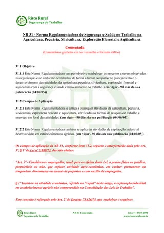 Risco Rural
Segurança do Trabalho
NR 31 - Norma Regulamentadora de Segurança e Saúde no Trabalho na
Agricultura, Pecuária, Silvicultura, Exploração Florestal e Aqüicultura
Comentada
(Comentários grafados em cor vermelha e formato itálico)
31.1 Objetivo
31.1.1 Esta Norma Regulamentadora tem por objetivo estabelecer os preceitos a serem observados
na organização e no ambiente de trabalho, de forma a tornar compatível o planejamento e o
desenvolvimento das atividades da agricultura, pecuária, silvicultura, exploração florestal e
aqüicultura com a segurança e saúde e meio ambiente do trabalho. (em vigor - 90 dias da sua
publicação (04/06/05))
31.2 Campos de Aplicação
31.2.1 Esta Norma Regulamentadora se aplica a quaisquer atividades da agricultura, pecuária,
silvicultura, exploração florestal e aqüicultura, verificadas as formas de relações de trabalho e
emprego e o local das atividades. (em vigor - 90 dias da sua publicação (04/06/05))
31.2.2 Esta Norma Regulamentadora também se aplica às atividades de exploração industrial
desenvolvidas em estabelecimentos agrários. (em vigor - 90 dias da sua publicação (04/06/05))
Os campos de aplicação da NR 31, conforme item 31.2, seguem a interpretação dada pelo Art.
3º, § 1º da Lei nº 5.889/73, descrito abaixo:
“Art. 3º - Considera-se empregador, rural, para os efeitos desta Lei, a pessoa física ou jurídica,
proprietário ou não, que explore atividade agro-econômica, em caráter permanente ou
temporário, diretamente ou através de prepostos e com auxílio de empregados.
§ 1º Inclui-se na atividade econômica, referida no "caput" deste artigo, a exploração industrial
em estabelecimento agrário não compreendido na Consolidação das Leis do Trabalho”.
Este conceito é reforçado pelo Art. 2º do Decreto 73.626/74, que estabelece o seguinte:
Risco Rural NR 31 Comentada Tel: (11) 9555-2890
Segurança do Trabalho www.riscorural.com.br
 