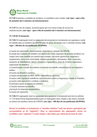 Risco Rural
Segurança do Trabalho
31.7.18 Assumirão a condição de membros, os candidatos mais votados. (em vigor - após o fim
do mandato das Comissões em funcionamento)
31.7.19 Em caso de empate, assumirá aquele que tiver maior tempo de serviço no
estabelecimento. (em vigor - após o fim do mandato das Comissões em funcionamento)
31.7.20 Do Treinamento
31.7.20.1 O empregador rural ou equiparado deverá promover treinamento em segurança e saúde
no trabalho para os membros da CIPATR antes da posse, de acordo com o conteúdo mínimo: (em
vigor - 180 dias da sua publicação (02/09/05))
a) noções de organização, funcionamento, importância e atuação da CIPATR;
b) estudo das condições de trabalho com análise dos riscos originados do processo produtivo no
campo, bem como medidas de controle (por exemplo, nos temas agrotóxicos, maquinas e
equipamentos, riscos com eletricidade, animais peçonhentos, ferramentas, silos e armazéns,
transporte de trabalhadores, fatores climáticos e topográficos, áreas de vivência, ergonomia e
organização do trabalho);
c) caracterização e estudo de acidentes ou doenças do trabalho, metodologia de investigação e
análise;
d) noções de primeiros socorros;
e) noções de prevenção de DST, AIDS e dependências químicas;
f) noções sobre legislação trabalhista e previdenciária relativa à Segurança e Saúde no Trabalho;
g) noções sobre prevenção e combate a incêndios;
h) princípios gerais de higiene no trabalho;
i) relações humanas no trabalho;
j) proteção de máquinas equipamentos;
k) noções de ergonomia.
31.7.20.2 O empregador rural ou equiparado deve promover o treinamento previsto no subitem
31.7.28 desta Norma Regulamentadora para os empregados mais votados e não eleitos, limitado
ao número de membros eleitos da CIPATR. (em vigor - 180 dias da sua publicação (02/09/05))
Devem ser incluídos no treinamento os “membros titulares” mais um número equivalente que
corresponderia ao de “suplentes”. Para os representantes dos empregados, devem ser
escolhidos como “suplentes” os mais votados e não eleitos, por ordem decrescente de votos.
Risco Rural NR 31 Comentada Tel: (11) 9555-2890
Segurança do Trabalho www.riscorural.com.br
 