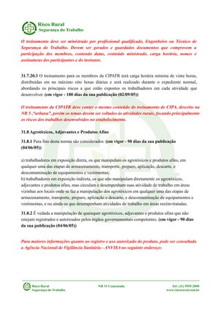 Risco Rural
Segurança do Trabalho
O treinamento deve ser ministrado por profissional qualificado, Engenheiro ou Técnico de
Segurança do Trabalho. Devem ser gerados e guardados documentos que comprovem a
participação dos membros, contendo datas, conteúdo ministrado, carga horária, nomes e
assinaturas dos participantes e do instrutor.
31.7.20.3 O treinamento para os membros da CIPATR terá carga horária mínima de vinte horas,
distribuídas em no máximo oito horas diárias e será realizado durante o expediente normal,
abordando os principais riscos a que estão expostos os trabalhadores em cada atividade que
desenvolver. (em vigor - 180 dias da sua publicação (02/09/05))
O treinamento da CIPATR deve conter o mesmo conteúdo do treinamento de CIPA, descrito na
NR 5 ,“urbana”, porém os temas devem ser voltados às atividades rurais, focando principalmente
os riscos dos trabalhos desenvolvidos no estabelecimento.
31.8 Agrotóxicos, Adjuvantes e Produtos Afins
31.8.1 Para fins desta norma são considerados: (em vigor - 90 dias da sua publicação
(04/06/05))
a) trabalhadores em exposição direta, os que manipulam os agrotóxicos e produtos afins, em
qualquer uma das etapas de armazenamento, transporte, preparo, aplicação, descarte, e
descontaminação de equipamentos e vestimentas;
b) trabalhadores em exposição indireta, os que não manipulam diretamente os agrotóxicos,
adjuvantes e produtos afins, mas circulam e desempenham suas atividade de trabalho em áreas
vizinhas aos locais onde se faz a manipulação dos agrotóxicos em qualquer uma das etapas de
armazenamento, transporte, preparo, aplicação e descarte, e descontaminação de equipamentos e
vestimentas, e ou ainda os que desempenham atividades de trabalho em áreas recém-tratadas.
31.8.2 É vedada a manipulação de quaisquer agrotóxicos, adjuvantes e produtos afins que não
estejam registrados e autorizados pelos órgãos governamentais competentes. (em vigor - 90 dias
da sua publicação (04/06/05))
Para maiores informações quanto ao registro e uso autorizado do produto, pode ser consultada
a Agência Nacional de Vigilância Sanitária - ANVISA no seguinte endereço:
Risco Rural NR 31 Comentada Tel: (11) 9555-2890
Segurança do Trabalho www.riscorural.com.br
 