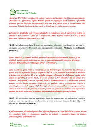 Risco Rural
Segurança do Trabalho
Apesar da ANVISA ser o órgão onde estão os registros dos produtos que já foram aprovados no
Ministério da Agricultura, alguns Estados podem ter legislação mais restritiva e proibirem
produtos que são liberados nacionalmente para uso. Em função disso, é recomendável uma
consulta à Unidade Regional da Secretaria de Estado da Agricultura mais próxima.
Informações detalhadas sobre responsabilidades e cuidados no uso de agrotóxicos podem ser
obtidas na Lei Federal Nº 7.802, de 11 de julho de 1.989 e Decreto Federal Nº 4.074, de 04 de
janeiro de 2.002 no próprio site da ANVISA.
31.8.3 É vedada a manipulação de quaisquer agrotóxicos, adjuvantes e produtos afins por menores
de dezoito anos, maiores de sessenta anos e por gestantes. (em vigor - 90 dias da sua publicação
(04/06/05))
Para a admissão, o controle de idade pode ser feito através de documentos. Para os já em
atividade a preocupação maior deve ser com os que completarem 60 anos, que devem ser
retirados do trabalho com “exposição direta” ou “indireta”.
Para a gestante, para evitar a caracterização de discriminação no momento da admissão, a
pessoa deve ser informada sobre as exigências da NR 31 e a proibição do trabalho de mulheres
grávidas com agrotóxicos. Deve ser evitada qualquer solicitação de declaração escrita sobre
estado de gravidez. A Lei nº 9.029, de 13 de abril de 1.995 estabelece em seu artigo 2º o
seguinte: “Constituem crime as seguintes práticas discriminatórias: I – a exigência de teste,
exame, perícia, laudo, atestado, declaração ou qualquer outro procedimento relativo à
esterilização ou a estado de gravidez”. Em razão disso, se uma candidata ao emprego mentir na
admissão sob o estado de gravidez, somente poderá ser afastada do trabalho com agrotóxicos
quando for visível seu estado ou quando informar voluntariamente que está grávida.
31.8.3.1 O empregador rural ou equiparado afastará a gestante das atividades com exposição
direta ou indireta a agrotóxicos imediatamente após ser informado da gestação. (em vigor - 90
dias da sua publicação (04/06/05))
O afastamento da atividade dependerá da informação prévia, a cargo da própria gestante. Devem
ser guardados todos os documentos relativos ao assunto – atestados, laudos de exames,
comunicação do afastamento etc.
Risco Rural NR 31 Comentada Tel: (11) 9555-2890
Segurança do Trabalho www.riscorural.com.br
 