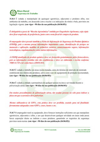 Risco Rural
Segurança do Trabalho
31.8.4 É vedada a manipulação de quaisquer agrotóxico, adjuvantes e produtos afins, nos
ambientes de trabalho, em desacordo com a receita e as indicações do rótulo e bula, previstos em
legislação vigente. (em vigor - 90 dias da sua publicação (04/06/05))
É obrigatória a posse de “Receita Agronômica” emitida por Engenheiro Agrônomo, cuja cópia
deve ficar arquivada, de preferência, junto com a nota fiscal de compra do produto.
O empregador deve possuir também a Ficha de Informação de Segurança de Produto Químico
(FISPQ), pois a mesma possui informações importantes como, identificação de perigos no
manuseio e aplicação, medidas de primeiros socorros, armazenamento seguro, informações
toxicológicas, regulamentações entre outras informações.
A FISPQ atualizada do produto químico deve ser fornecida gratuitamente pelos fornecedores,
pois as informações contidas não são confidenciai, e deve ser elaborada e escrita conforme
NBR 14.725 e ter como base a ISO11.014.
31.8.5 É vedado o trabalho em áreas recém-tratadas, antes do término do intervalo de reentrada
estabelecido nos rótulos dos produtos, salvo com o uso de equipamento de proteção recomendado.
(em vigor - 90 dias da sua publicação (04/06/05))
31.8.6 É vedada a entrada e permanência de qualquer pessoa na área a ser tratada durante a
pulverização aérea. (em vigor - 90 dias da sua publicação (04/06/05))
Em muitos procedimentos de pulverização aérea, são usadas pessoas no solo para indicar a
faixa em que a aeronave deve pulverizar.
Mesmo utilizando-se de EPI's, esta prática deve ser proibida, usando para tal finalidade
ferramentas adequadas como GPS's, cones, hastes e etc.
31.8.7 O empregador rural ou equiparado, deve fornecer instruções suficientes aos que manipulam
agrotóxicos, adjuvantes e afins, e aos que desenvolvam qualquer atividade em áreas onde possa
haver exposição direta ou indireta a esses produtos, garantindo os requisitos de segurança
previstos nesta norma. (em vigor - 90 dias da sua publicação (04/06/05))
Risco Rural NR 31 Comentada Tel: (11) 9555-2890
Segurança do Trabalho www.riscorural.com.br
 