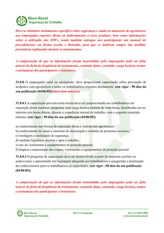 Risco Rural
Segurança do Trabalho
Deve-se ministrar treinamento específico sobre segurança e saúde no manuseio de agrotóxicos
aos empregados expostos direta ou indiretamente a esses produtos, bem como informações
sobre a utilização dos EPI's, sendo também entregue aos participantes um manual de
procedimentos em forma escrita e ilustrado, para que se lembrem sempre das medidas
preventivas explanadas durante os treinamentos.
A comprovação de que as informações foram transmitidas pelo empregador pode ser feita
através de ficha de freqüência de treinamento, contendo datas, conteúdo, carga horária, nomes
e assinaturas dos participantes e instrutores.
31.8.8 O empregador rural ou equiparado, deve proporcionar capacitação sobre prevenção de
acidentes com agrotóxicos a todos os trabalhadores expostos diretamente. (em vigor - 90 dias da
sua publicação (04/06/05))(idem item anterior)
31.8.8.1 A capacitação prevista nesta norma deve ser proporcionada aos trabalhadores em
exposição direta mediante programa, com carga horária mínima de vinte horas, distribuídas em no
máximo oito horas diárias, durante o expediente normal de trabalho, com o seguinte conteúdo
mínimo: (em vigor - 90 dias da sua publicação (04/06/05))
a) conhecimento das formas de exposição direta e indireta aos agrotóxicos;
b) conhecimento de sinais e sintomas de intoxicação e medidas de primeiros socorros;
c) rotulagem e sinalização de segurança;
d) medidas higiênicas durante e após o trabalho;
e) uso de vestimentas e equipamentos de proteção pessoal;
f) limpeza e manutenção das roupas, vestimentas e equipamentos de proteção pessoal.
31.8.8.2 O programa de capacitação deve ser desenvolvido a partir de materiais escritos ou
audiovisuais e apresentado em linguagem adequada aos trabalhadores e assegurada a atualização
de conhecimentos para os trabalhadores já capacitados. (em vigor - 90 dias da sua publicação
(04/06/05))
A comprovação de que as informações foram transmitidas pelo empregador pode ser feita
através de ficha de freqüência de treinamento, contendo datas, conteúdo, carga horária, nomes
e assinaturas dos participantes e instrutores.
Risco Rural NR 31 Comentada Tel: (11) 9555-2890
Segurança do Trabalho www.riscorural.com.br
 