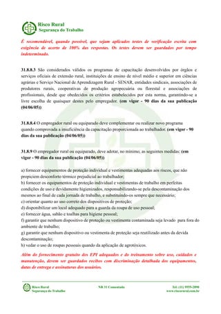 Risco Rural
Segurança do Trabalho
É recomendável, quando possível, que sejam aplicados testes de verificação escrita com
exigência de acerto de 100% das respostas. Os testes devem ser guardados por tempo
indeterminado.
31.8.8.3 São considerados válidos os programas de capacitação desenvolvidos por órgãos e
serviços oficiais de extensão rural, instituições de ensino de nível médio e superior em ciências
agrárias e Serviço Nacional de Aprendizagem Rural - SENAR, entidades sindicais, associações de
produtores rurais, cooperativas de produção agropecuária ou florestal e associações de
profissionais, desde que obedecidos os critérios estabelecidos por esta norma, garantindo-se a
livre escolha de quaisquer destes pelo empregador. (em vigor - 90 dias da sua publicação
(04/06/05))
31.8.8.4 O empregador rural ou equiparado deve complementar ou realizar novo programa
quando comprovada a insuficiência da capacitação proporcionada ao trabalhador. (em vigor - 90
dias da sua publicação (04/06/05))
31.8.9 O empregador rural ou equiparado, deve adotar, no mínimo, as seguintes medidas: (em
vigor - 90 dias da sua publicação (04/06/05))
a) fornecer equipamentos de proteção individual e vestimentas adequadas aos riscos, que não
propiciem desconforto térmico prejudicial ao trabalhador;
b) fornecer os equipamentos de proteção individual e vestimentas de trabalho em perfeitas
condições de uso e devidamente higienizados, responsabilizando-se pela descontaminação dos
mesmos ao final de cada jornada de trabalho, e substituindo-os sempre que necessário;
c) orientar quanto ao uso correto dos dispositivos de proteção;
d) disponibilizar um local adequado para a guarda da roupa de uso pessoal;
e) fornecer água, sabão e toalhas para higiene pessoal;
f) garantir que nenhum dispositivo de proteção ou vestimenta contaminada seja levado para fora do
ambiente de trabalho;
g) garantir que nenhum dispositivo ou vestimenta de proteção seja reutilizado antes da devida
descontaminação;
h) vedar o uso de roupas pessoais quando da aplicação de agrotóxicos.
Além do fornecimento gratuito dos EPI adequados e do treinamento sobre uso, cuidados e
manutenção, devem ser guardados recibos com discriminação detalhada dos equipamentos,
datas de entrega e assinaturas dos usuários.
Risco Rural NR 31 Comentada Tel: (11) 9555-2890
Segurança do Trabalho www.riscorural.com.br
 