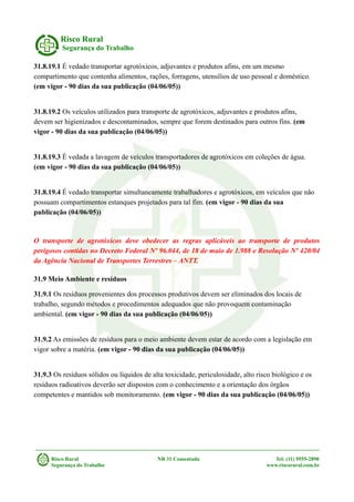 Risco Rural
Segurança do Trabalho
31.8.19.1 É vedado transportar agrotóxicos, adjuvantes e produtos afins, em um mesmo
compartimento que contenha alimentos, rações, forragens, utensílios de uso pessoal e doméstico.
(em vigor - 90 dias da sua publicação (04/06/05))
31.8.19.2 Os veículos utilizados para transporte de agrotóxicos, adjuvantes e produtos afins,
devem ser higienizados e descontaminados, sempre que forem destinados para outros fins. (em
vigor - 90 dias da sua publicação (04/06/05))
31.8.19.3 É vedada a lavagem de veículos transportadores de agrotóxicos em coleções de água.
(em vigor - 90 dias da sua publicação (04/06/05))
31.8.19.4 É vedado transportar simultaneamente trabalhadores e agrotóxicos, em veículos que não
possuam compartimentos estanques projetados para tal fim. (em vigor - 90 dias da sua
publicação (04/06/05))
O transporte de agrotóxicos deve obedecer as regras aplicáveis ao transporte de produtos
perigosos contidas no Decreto Federal Nº 96.044, de 18 de maio de 1.988 e Resolução Nº 420/04
da Agência Nacional de Transportes Terrestres – ANTT.
31.9 Meio Ambiente e resíduos
31.9.1 Os resíduos provenientes dos processos produtivos devem ser eliminados dos locais de
trabalho, segundo métodos e procedimentos adequados que não provoquem contaminação
ambiental. (em vigor - 90 dias da sua publicação (04/06/05))
31.9.2 As emissões de resíduos para o meio ambiente devem estar de acordo com a legislação em
vigor sobre a matéria. (em vigor - 90 dias da sua publicação (04/06/05))
31.9.3 Os resíduos sólidos ou líquidos de alta toxicidade, periculosidade, alto risco biológico e os
resíduos radioativos deverão ser dispostos com o conhecimento e a orientação dos órgãos
competentes e mantidos sob monitoramento. (em vigor - 90 dias da sua publicação (04/06/05))
Risco Rural NR 31 Comentada Tel: (11) 9555-2890
Segurança do Trabalho www.riscorural.com.br
 