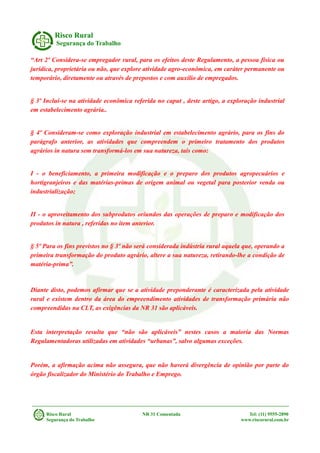 Risco Rural
Segurança do Trabalho
“Art 2º Considera-se empregador rural, para os efeitos deste Regulamento, a pessoa física ou
jurídica, proprietária ou não, que explore atividade agro-econômica, em caráter permanente ou
temporário, diretamente ou através de prepostos e com auxílio de empregados.
§ 3º Inclui-se na atividade econômica referida no caput , deste artigo, a exploração industrial
em estabelecimento agrária..
§ 4º Consideram-se como exploração industrial em estabelecimento agrário, para os fins do
parágrafo anterior, as atividades que compreendem o primeiro tratamento dos produtos
agrários in natura sem transformá-los em sua natureza, tais como:
I - o beneficiamento, a primeira modificação e o preparo dos produtos agropecuários e
hortigranjeiros e das matérias-primas de origem animal ou vegetal para posterior venda ou
industrialização;
II - o aproveitamento dos subprodutos oriundos das operações de preparo e modificação dos
produtos in natura , referidas no item anterior.
§ 5º Para os fins previstos no § 3º não será considerada indústria rural aquela que, operando a
primeira transformação do produto agrário, altere a sua natureza, retirando-lhe a condição de
matéria-prima”.
Diante disto, podemos afirmar que se a atividade preponderante é caracterizada pela atividade
rural e existem dentro da área do empreendimento atividades de transformação primária não
compreendidas na CLT, as exigências da NR 31 são aplicáveis.
Esta interpretação resulta que “não são aplicáveis” nestes casos a maioria das Normas
Regulamentadoras utilizadas em atividades “urbanas”, salvo algumas exceções.
Porém, a afirmação acima não assegura, que não haverá divergência de opinião por parte do
órgão fiscalizador do Ministério do Trabalho e Emprego.
Risco Rural NR 31 Comentada Tel: (11) 9555-2890
Segurança do Trabalho www.riscorural.com.br
 