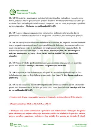 Risco Rural
Segurança do Trabalho
31.10.4 O transporte e a descarga de materiais feitos por impulsão ou tração de vagonetes sobre
trilhos, carros de mão ou qualquer outro aparelho mecânico deverão ser executados de forma que
o esforço físico realizado pelo trabalhador seja compatível com sua saúde, segurança e capacidade
de força. (em vigor - 90 dias da sua publicação (04/06/05))
31.10.5 Todas as máquinas, equipamentos, implementos, mobiliários e ferramentas devem
proporcionar ao trabalhador condições de boa postura, visualização, movimentação e operação.
31.10.6 Nas operações que necessitem também da utilização dos pés, os pedais e outros comandos
devem ter posicionamento e dimensões que possibilitem fácil alcance e ângulos adequados entre
as diversas partes do corpo do trabalhador, em função das características e peculiaridades do
trabalho a ser executado.(em vigor – 2 anos da sua publicação (04/03/07) para máquinas
móveis e implementos agrícolas e 1 ano da sua publicação (04/03/06) para as demais
situações)
31.10.7 Para as atividades que forem realizadas necessariamente em pé, devem ser garantidas
pausas para descanso. (em vigor - 90 dias da sua publicação (04/06/05))
31.10.8 A organização do trabalho deve ser adequada às características psicofisiológicas dos
trabalhadores e à natureza do trabalho a ser executado. (em vigor - 90 dias da sua publicação
(04/06/05))
31.10.9 Nas atividades que exijam sobrecarga muscular estática ou dinâmica devem ser incluídas
pausas para descanso e outras medidas que preservem a saúde do trabalhador. (em vigor - 90 dias
da sua publicação (04/06/05))
A comprovação de que o empregador cumpre as exigências acima, podem ser feitas através:
- Da apresentação do P.P.R.A, P.C.M.S.O.. e LTCAT;
- Realização dos exames admissional e periódicos dos trabalhadores e indicação da aptidão
para atividades que exijam sobrecarga muscular estática ou dinâmica do pescoço, ombros,
dorso e membros superiores e inferiores. Esta aptidão deve constar do Atestado de Saúde
Risco Rural NR 31 Comentada Tel: (11) 9555-2890
Segurança do Trabalho www.riscorural.com.br
 
