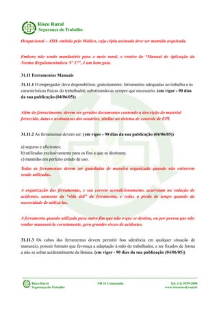 Risco Rural
Segurança do Trabalho
Ocupacional – ASO, emitido pelo Médico, cuja cópia assinada deve ser mantida arquivada.
Embora não sendo mandatório para o meio rural, o roteiro do “Manual de Aplicação da
Norma Regulamentadora Nº 17”, é um bom guia.
31.11 Ferramentas Manuais
31.11.1 O empregador deve disponibilizar, gratuitamente, ferramentas adequadas ao trabalho e às
características físicas do trabalhador, substituindo-as sempre que necessário. (em vigor - 90 dias
da sua publicação (04/06/05))
Além do fornecimento, devem ser gerados documentos contendo a descrição do material
fornecido, datas e assinaturas dos usuários, similar ao sistema de controle de EPI.
31.11.2 As ferramentas devem ser: (em vigor - 90 dias da sua publicação (04/06/05))
a) seguras e eficientes;
b) utilizadas exclusivamente para os fins a que se destinam;
c) mantidas em perfeito estado de uso.
Todas as ferramentas devem ser guardadas de maneira organizada quando não estiverem
sendo utilizadas.
A organização das ferramentas, e seu correto acondicionamento, acarretam na redução de
acidentes, aumento da “vida útil” da ferramenta, e reduz a perda de tempo quando da
necessidade de utilizá-las.
A ferramenta quando utilizada para outro fim que não o que se destina, ou por pessoa que não
souber manuseá-la corretamente, gera grandes riscos de acidentes.
31.11.3 Os cabos das ferramentas devem permitir boa aderência em qualquer situação de
manuseio, possuir formato que favoreça a adaptação à mão do trabalhador, e ser fixados de forma
a não se soltar acidentalmente da lâmina. (em vigor - 90 dias da sua publicação (04/06/05))
Risco Rural NR 31 Comentada Tel: (11) 9555-2890
Segurança do Trabalho www.riscorural.com.br
 