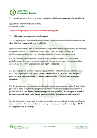 Risco Rural
Segurança do Trabalho
31.11.4 As ferramentas de corte devem ser: (em vigor - 90 dias da sua publicação (04/06/05))
a) guardadas e transportadas em bainha;
b) mantidas afiadas.
A bainha deve proteger o fio da lâmina durante o transporte.
31.12 Máquinas, equipamentos e implementos
31.12.1 As máquinas, equipamentos e implementos, devem atender aos seguintes requisitos: (em
vigor - 90 dias da sua publicação (04/06/05))
a) utilizados unicamente para os fins concebidos, segundo as especificações técnicas do fabricante;
b) operados somente por trabalhadores capacitados e qualificados para tais funções;
c) utilizados dentro dos limites operacionais e restrições indicados pelos fabricantes.
31.12.2 Os manuais das máquinas, equipamentos e implementos devem ser mantidos no
estabelecimento, devendo o empregador dar conhecimento aos operadores do seu conteúdo e
disponibilizá-los sempre que necessário.(em vigor – imediata)
31.12.3 Só devem ser utilizadas máquinas, equipamentos e implementos cujas transmissões de
força estejam protegidas.(em vigor – 2 anos da sua publicação (04/03/07) para máquinas
móveis e implementos agrícolas e 1 ano da sua publicação (04/03/06) para as demais
situações)
31.12.4 As máquinas, equipamentos e implementos que ofereçam risco de ruptura de suas partes,
projeção de peças ou de material em processamento só devem ser utilizadas se dispuserem de
proteções efetivas.(em vigor – 2 anos da sua publicação (04/03/07) para máquinas móveis e
implementos agrícolas e 1 ano da sua publicação (04/03/06) para as demais situações)
31.12.5 Os protetores removíveis só podem ser retirados para execução de limpeza, lubrificação,
reparo e ajuste, ao fim dos quais devem ser, obrigatoriamente, recolocados. (em vigor - 90 dias
da sua publicação (04/06/05))
Risco Rural NR 31 Comentada Tel: (11) 9555-2890
Segurança do Trabalho www.riscorural.com.br
 