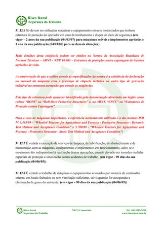 Risco Rural
Segurança do Trabalho
31.12.6 Só devem ser utilizadas máquinas e equipamentos móveis motorizados que tenham
estrutura de proteção do operador em caso de tombamento e dispor de cinto de segurança.(em
vigor – 2 anos da sua publicação (04/03/07) para máquinas móveis e implementos agrícolas e
1 ano da sua publicação (04/03/06) para as demais situações)
Mais detalhes desta exigência podem ser obtidos na Norma da Associação Brasileira de
Normas Técnicas – ABNT - NBR 10.001 – Estrutura de proteção contra capotagem de tratores
agrícolas de roda.
A comprovação de que a cabine atende as especificações da norma é a existência de declaração
no manual da máquina e/ou a presença de etiqueta metálica ou outro tipo de gravação
indelével na estrutura atestando que atende as exigências.
Este tipo de estrutura pode aparecer identificada pela denominação abreviada em inglês como
cabine “ROPS” ou “Roll-Over Protective Structures” e, na ABNT, “EPCC” ou “Estruturas de
Proteção contra Capotagem”.
Para o caso de máquinas importadas, a referência normalmente utilizada é a das normas ISO
Nº 3.463/89 - “Wheeled Tractors for Agriculture and Forestry - Protective Structure - Dynamic
Test Method and Acceptance Condition” e 5.700/89 - “Wheeled Tractors for Agriculture and
Forestry - Protective Structure - Static Test Method and Acceptance Condition”;
31.12.7 É vedada a execução de serviços de limpeza, de lubrificação, de abastecimento e de
manutenção com as máquinas, equipamentos e implementos em funcionamento, salvo se o
movimento for indispensável à realização dessas operações, quando deverão ser tomadas medidas
especiais de proteção e sinalização contra acidentes de trabalho. (em vigor - 90 dias da sua
publicação (04/06/05))
31.12.8 É vedado o trabalho de máquinas e equipamentos acionados por motores de combustão
interna, em locais fechados ou sem ventilação suficiente, salvo quando for assegurada a
eliminação de gases do ambiente. (em vigor - 90 dias da sua publicação (04/06/05))
Risco Rural NR 31 Comentada Tel: (11) 9555-2890
Segurança do Trabalho www.riscorural.com.br
 