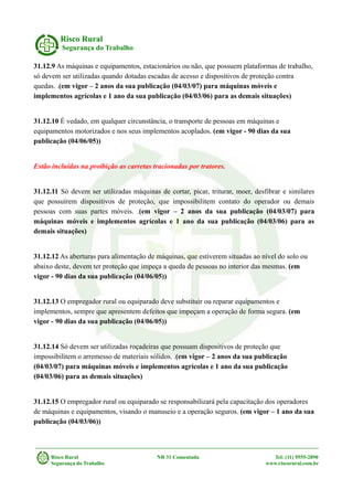 Risco Rural
Segurança do Trabalho
31.12.9 As máquinas e equipamentos, estacionários ou não, que possuem plataformas de trabalho,
só devem ser utilizadas quando dotadas escadas de acesso e dispositivos de proteção contra
quedas. .(em vigor – 2 anos da sua publicação (04/03/07) para máquinas móveis e
implementos agrícolas e 1 ano da sua publicação (04/03/06) para as demais situações)
31.12.10 É vedado, em qualquer circunstância, o transporte de pessoas em máquinas e
equipamentos motorizados e nos seus implementos acoplados. (em vigor - 90 dias da sua
publicação (04/06/05))
Estão incluídas na proibição as carretas tracionadas por tratores.
31.12.11 Só devem ser utilizadas máquinas de cortar, picar, triturar, moer, desfibrar e similares
que possuírem dispositivos de proteção, que impossibilitem contato do operador ou demais
pessoas com suas partes móveis. .(em vigor – 2 anos da sua publicação (04/03/07) para
máquinas móveis e implementos agrícolas e 1 ano da sua publicação (04/03/06) para as
demais situações)
31.12.12 As aberturas para alimentação de máquinas, que estiverem situadas ao nível do solo ou
abaixo deste, devem ter proteção que impeça a queda de pessoas no interior das mesmas. (em
vigor - 90 dias da sua publicação (04/06/05))
31.12.13 O empregador rural ou equiparado deve substituir ou reparar equipamentos e
implementos, sempre que apresentem defeitos que impeçam a operação de forma segura. (em
vigor - 90 dias da sua publicação (04/06/05))
31.12.14 Só devem ser utilizadas roçadeiras que possuam dispositivos de proteção que
impossibilitem o arremesso de materiais sólidos. .(em vigor – 2 anos da sua publicação
(04/03/07) para máquinas móveis e implementos agrícolas e 1 ano da sua publicação
(04/03/06) para as demais situações)
31.12.15 O empregador rural ou equiparado se responsabilizará pela capacitação dos operadores
de máquinas e equipamentos, visando o manuseio e a operação seguros. (em vigor – 1 ano da sua
publicação (04/03/06))
Risco Rural NR 31 Comentada Tel: (11) 9555-2890
Segurança do Trabalho www.riscorural.com.br
 