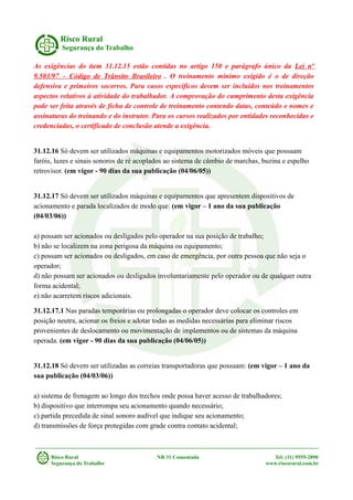Risco Rural
Segurança do Trabalho
As exigências do item 31.12.15 estão contidas no artigo 150 e parágrafo único da Lei nº
9.503/97 – Código de Trânsito Brasileiro . O treinamento mínimo exigido é o de direção
defensiva e primeiros socorros. Para casos específicos devem ser incluídos nos treinamentos
aspectos relativos à atividade do trabalhador. A comprovação do cumprimento desta exigência
pode ser feita através de ficha de controle de treinamento contendo datas, conteúdo e nomes e
assinaturas do treinando e do instrutor. Para os cursos realizados por entidades reconhecidas e
credenciadas, o certificado de conclusão atende a exigência.
31.12.16 Só devem ser utilizados máquinas e equipamentos motorizados móveis que possuam
faróis, luzes e sinais sonoros de ré acoplados ao sistema de câmbio de marchas, buzina e espelho
retrovisor. (em vigor - 90 dias da sua publicação (04/06/05))
31.12.17 Só devem ser utilizados máquinas e equipamentos que apresentem dispositivos de
acionamento e parada localizados de modo que: (em vigor – 1 ano da sua publicação
(04/03/06))
a) possam ser acionados ou desligados pelo operador na sua posição de trabalho;
b) não se localizem na zona perigosa da máquina ou equipamento;
c) possam ser acionados ou desligados, em caso de emergência, por outra pessoa que não seja o
operador;
d) não possam ser acionados ou desligados involuntariamente pelo operador ou de qualquer outra
forma acidental;
e) não acarretem riscos adicionais.
31.12.17.1 Nas paradas temporárias ou prolongadas o operador deve colocar os controles em
posição neutra, acionar os freios e adotar todas as medidas necessárias para eliminar riscos
provenientes de deslocamento ou movimentação de implementos ou de sistemas da máquina
operada. (em vigor - 90 dias da sua publicação (04/06/05))
31.12.18 Só devem ser utilizadas as correias transportadoras que possuam: (em vigor – 1 ano da
sua publicação (04/03/06))
a) sistema de frenagem ao longo dos trechos onde possa haver acesso de trabalhadores;
b) dispositivo que interrompa seu acionamento quando necessário;
c) partida precedida de sinal sonoro audível que indique seu acionamento;
d) transmissões de força protegidas com grade contra contato acidental;
Risco Rural NR 31 Comentada Tel: (11) 9555-2890
Segurança do Trabalho www.riscorural.com.br
 