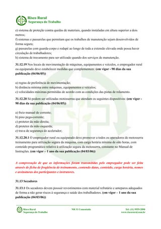 Risco Rural
Segurança do Trabalho
e) sistema de proteção contra quedas de materiais, quando instaladas em altura superior a dois
metros;
f) sistemas e passarelas que permitam que os trabalhos de manutenção sejam desenvolvidos de
forma segura;
g) passarelas com guarda-corpo e rodapé ao longo de toda a extensão elevada onde possa haver
circulação de trabalhadores;
h) sistema de travamento para ser utilizado quando dos serviços de manutenção.
31.12.19 Nos locais de movimentação de máquinas, equipamentos e veículos, o empregador rural
ou equiparado deve estabelecer medidas que complementem: (em vigor - 90 dias da sua
publicação (04/06/05))
a) regras de preferência de movimentação;
b) distância mínima entre máquinas, equipamentos e veículos;
c) velocidades máximas permitidas de acordo com as condições das pistas de rolamento.
31.12.20 Só podem ser utilizadas motosserras que atendam os seguintes dispositivos: (em vigor -
90 dias da sua publicação (04/06/05))
a) freio manual de corrente;
b) pino pega-corrente;
c) protetor da mão direita;
d) protetor da mão esquerda;
e) trava de segurança do acelerador;
31.12.20.1 O empregador rural ou equiparado deve promover a todos os operadores de motosserra
treinamento para utilização segura da máquina, com carga horária mínima de oito horas, com
conteúdo programático relativo à utilização segura da motosserra, constante no Manual de
Instruções. (em vigor – 1 ano da sua publicação (04/03/06))
A comprovação de que as informações foram transmitidas pelo empregador pode ser feita
através de ficha de freqüência de treinamento, contendo datas, conteúdo, carga horária, nomes
e assinaturas dos participantes e instrutores.
31.13 Secadores
31.13.1 Os secadores devem possuir revestimentos com material refratário e anteparos adequados
de forma a não gerar riscos à segurança e saúde dos trabalhadores. (em vigor – 1 ano da sua
publicação (04/03/06))
Risco Rural NR 31 Comentada Tel: (11) 9555-2890
Segurança do Trabalho www.riscorural.com.br
 