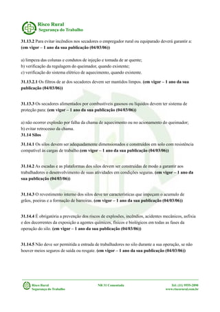 Risco Rural
Segurança do Trabalho
31.13.2 Para evitar incêndios nos secadores o empregador rural ou equiparado deverá garantir a:
(em vigor – 1 ano da sua publicação (04/03/06))
a) limpeza das colunas e condutos de injeção e tomada de ar quente;
b) verificação da regulagem do queimador, quando existente;
c) verificação do sistema elétrico de aquecimento, quando existente.
31.13.2.1 Os filtros de ar dos secadores devem ser mantidos limpos. (em vigor – 1 ano da sua
publicação (04/03/06))
31.13.3 Os secadores alimentados por combustíveis gasosos ou líquidos devem ter sistema de
proteção para: (em vigor – 1 ano da sua publicação (04/03/06))
a) não ocorrer explosão por falha da chama de aquecimento ou no acionamento do queimador;
b) evitar retrocesso da chama.
31.14 Silos
31.14.1 Os silos devem ser adequadamente dimensionados e construídos em solo com resistência
compatível às cargas de trabalho.(em vigor – 1 ano da sua publicação (04/03/06))
31.14.2 As escadas e as plataformas dos silos devem ser construídas de modo a garantir aos
trabalhadores o desenvolvimento de suas atividades em condições seguras. (em vigor – 1 ano da
sua publicação (04/03/06))
31.14.3 O revestimento interno dos silos deve ter características que impeçam o acumulo de
grãos, poeiras e a formação de barreiras. (em vigor – 1 ano da sua publicação (04/03/06))
31.14.4 É obrigatória a prevenção dos riscos de explosões, incêndios, acidentes mecânicos, asfixia
e dos decorrentes da exposição a agentes químicos, físicos e biológicos em todas as fases da
operação do silo. (em vigor – 1 ano da sua publicação (04/03/06))
31.14.5 Não deve ser permitida a entrada de trabalhadores no silo durante a sua operação, se não
houver meios seguros de saída ou resgate. (em vigor – 1 ano da sua publicação (04/03/06))
Risco Rural NR 31 Comentada Tel: (11) 9555-2890
Segurança do Trabalho www.riscorural.com.br
 