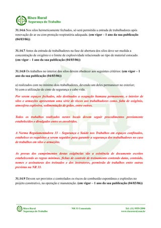 Risco Rural
Segurança do Trabalho
31.14.6 Nos silos hermeticamente fechados, só será permitida a entrada de trabalhadores após
renovação do ar ou com proteção respiratória adequada. (em vigor – 1 ano da sua publicação
(04/03/06))
31.14.7 Antes da entrada de trabalhadores na fase de abertura dos silos deve ser medida a
concentração de oxigênio e o limite de explosividade relacionado ao tipo de material estocado.
(em vigor – 1 ano da sua publicação (04/03/06))
31.14.8 Os trabalhos no interior dos silos devem obedecer aos seguintes critérios: (em vigor – 1
ano da sua publicação (04/03/06))
a) realizados com no mínimo dois trabalhadores, devendo um deles permanecer no exterior;
b) com a utilização de cinto de segurança e cabo vida.
Por serem espaços fechados, não destinados a ocupação humana permanente, o interior de
silos e armazéns apresentam uma série de riscos aos trabalhadores como, falta de oxigênio,
atmosfera explosiva, sedimentação de grãos, entre outros.
Todos os trabalhos realizados nestes locais devem seguir procedimentos previamente
estabelecidos e divulgados entre os envolvidos.
A Norma Regulamentadora 33 – Segurança e Saúde nos Trabalhos em espaços confinados,
estabelece os requisitos a serem seguidos para garantir a segurança dos trabalhadores no caso
de trabalhos em silos e armazéns.
As provas dos cumprimentos destas exigências são a existência de documento escritos
estabelecendo as regras mínimas, fichas de controle de treinamento contendo datas, conteúdo,
nomes e assinaturas dos treinados e dos instrutores, permissão de trabalhos entre outras
previstas na NR 33.
31.14.9 Devem ser previstos e controlados os riscos de combustão espontânea e explosões no
projeto construtivo, na operação e manutenção. (em vigor – 1 ano da sua publicação (04/03/06))
Risco Rural NR 31 Comentada Tel: (11) 9555-2890
Segurança do Trabalho www.riscorural.com.br
 