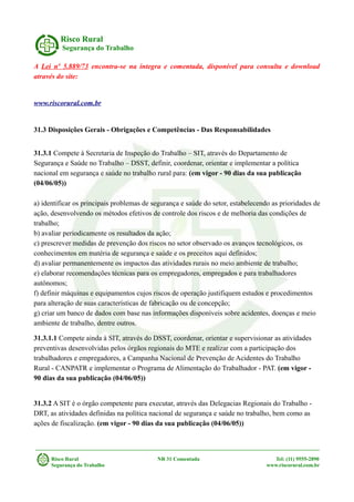 Risco Rural
Segurança do Trabalho
A Lei nº 5.889/73 encontra-se na íntegra e comentada, disponível para consulta e download
através do site:
www.riscorural.com.br
31.3 Disposições Gerais - Obrigações e Competências - Das Responsabilidades
31.3.1 Compete à Secretaria de Inspeção do Trabalho – SIT, através do Departamento de
Segurança e Saúde no Trabalho – DSST, definir, coordenar, orientar e implementar a política
nacional em segurança e saúde no trabalho rural para: (em vigor - 90 dias da sua publicação
(04/06/05))
a) identificar os principais problemas de segurança e saúde do setor, estabelecendo as prioridades de
ação, desenvolvendo os métodos efetivos de controle dos riscos e de melhoria das condições de
trabalho;
b) avaliar periodicamente os resultados da ação;
c) prescrever medidas de prevenção dos riscos no setor observado os avanços tecnológicos, os
conhecimentos em matéria de segurança e saúde e os preceitos aqui definidos;
d) avaliar permanentemente os impactos das atividades rurais no meio ambiente de trabalho;
e) elaborar recomendações técnicas para os empregadores, empregados e para trabalhadores
autônomos;
f) definir máquinas e equipamentos cujos riscos de operação justifiquem estudos e procedimentos
para alteração de suas características de fabricação ou de concepção;
g) criar um banco de dados com base nas informações disponíveis sobre acidentes, doenças e meio
ambiente de trabalho, dentre outros.
31.3.1.1 Compete ainda à SIT, através do DSST, coordenar, orientar e supervisionar as atividades
preventivas desenvolvidas pelos órgãos regionais do MTE e realizar com a participação dos
trabalhadores e empregadores, a Campanha Nacional de Prevenção de Acidentes do Trabalho
Rural - CANPATR e implementar o Programa de Alimentação do Trabalhador - PAT. (em vigor -
90 dias da sua publicação (04/06/05))
31.3.2 A SIT é o órgão competente para executar, através das Delegacias Regionais do Trabalho -
DRT, as atividades definidas na política nacional de segurança e saúde no trabalho, bem como as
ações de fiscalização. (em vigor - 90 dias da sua publicação (04/06/05))
Risco Rural NR 31 Comentada Tel: (11) 9555-2890
Segurança do Trabalho www.riscorural.com.br
 
