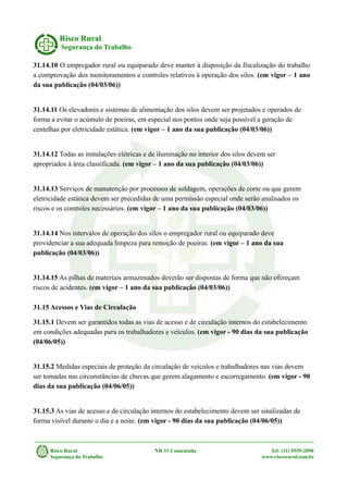 Risco Rural
Segurança do Trabalho
31.14.10 O empregador rural ou equiparado deve manter à disposição da fiscalização do trabalho
a comprovação dos monitoramentos e controles relativos à operação dos silos. (em vigor – 1 ano
da sua publicação (04/03/06))
31.14.11 Os elevadores e sistemas de alimentação dos silos devem ser projetados e operados de
forma a evitar o acúmulo de poeiras, em especial nos pontos onde seja possível a geração de
centelhas por eletricidade estática. (em vigor – 1 ano da sua publicação (04/03/06))
31.14.12 Todas as instalações elétricas e de iluminação no interior dos silos devem ser
apropriados à área classificada. (em vigor – 1 ano da sua publicação (04/03/06))
31.14.13 Serviços de manutenção por processos de soldagem, operações de corte ou que gerem
eletricidade estática devem ser precedidas de uma permissão especial onde serão analisados os
riscos e os controles necessários. (em vigor – 1 ano da sua publicação (04/03/06))
31.14.14 Nos intervalos de operação dos silos o empregador rural ou equiparado deve
providenciar a sua adequada limpeza para remoção de poeiras. (em vigor – 1 ano da sua
publicação (04/03/06))
31.14.15 As pilhas de materiais armazenados deverão ser dispostas de forma que não ofereçam
riscos de acidentes. (em vigor – 1 ano da sua publicação (04/03/06))
31.15 Acessos e Vias de Circulação
31.15.1 Devem ser garantidos todas as vias de acesso e de circulação internos do estabelecimento
em condições adequadas para os trabalhadores e veículos. (em vigor - 90 dias da sua publicação
(04/06/05))
31.15.2 Medidas especiais de proteção da circulação de veículos e trabalhadores nas vias devem
ser tomadas nas circunstâncias de chuvas que gerem alagamento e escorregamento. (em vigor - 90
dias da sua publicação (04/06/05))
31.15.3 As vias de acesso e de circulação internos do estabelecimento devem ser sinalizadas de
forma visível durante o dia e a noite. (em vigor - 90 dias da sua publicação (04/06/05))
Risco Rural NR 31 Comentada Tel: (11) 9555-2890
Segurança do Trabalho www.riscorural.com.br
 
