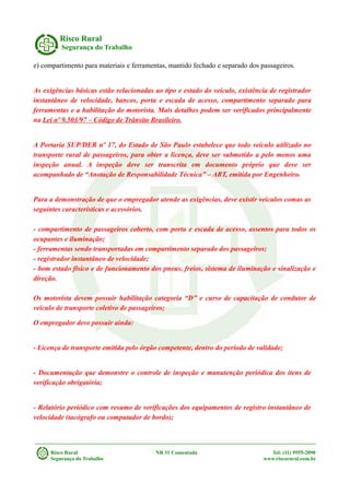 Risco Rural
Segurança do Trabalho
e) compartimento para materiais e ferramentas, mantido fechado e separado dos passageiros.
As exigências básicas estão relacionadas ao tipo e estado do veículo, existência de registrador
instantâneo de velocidade, bancos, porta e escada de acesso, compartimento separado para
ferramentas e a habilitação do motorista. Mais detalhes podem ser verificados principalmente
na Lei nº 9.503/97 – Código de Trânsito Brasileiro.
A Portaria SUP/DER nº 17, do Estado de São Paulo estabelece que todo veículo utilizado no
transporte rural de passageiros, para obter a licença, deve ser submetido a pelo menos uma
inspeção anual. A inspeção deve ser transcrita em documento próprio que deve ser
acompanhado de “Anotação de Responsabilidade Técnica” – ART, emitida por Engenheiro.
Para a demonstração de que o empregador atende as exigências, deve existir veículos comas as
seguintes características e acessórios.
- compartimento de passageiros coberto, com porta e escada de acesso, assentos para todos os
ocupantes e iluminação;
- ferramentas sendo transportadas em compartimento separado dos passageiros;
- registrador instantâneo de velocidade;
- bom estado físico e de funcionamento dos pneus, freios, sistema de iluminação e sinalização e
direção.
Os motorista devem possuir habilitação categoria “D” e curso de capacitação de condutor de
veículo de transporte coletivo de passageiros;
O empregador deve possuir ainda:
- Licença de transporte emitida pelo órgão competente, dentro do período de validade;
- Documentação que demonstre o controle de inspeção e manutenção periódica dos itens de
verificação obrigatória;
- Relatório periódico com resumo de verificações dos equipamentos de registro instantâneo de
velocidade (tacógrafo ou computador de bordo);
Risco Rural NR 31 Comentada Tel: (11) 9555-2890
Segurança do Trabalho www.riscorural.com.br
 