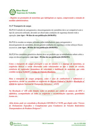 Risco Rural
Segurança do Trabalho
- Registro no prontuário de motoristas que infringiram as regras, comprovando a tomada de
medidas administrativas.
31.17 Transporte de cargas
31.17.1 O método de carregamento e descarregamento de caminhões deve ser compatível com o
tipo de carroceria utilizado, devendo ser observadas condições de segurança durante toda a
operação. (em vigor - 90 dias da sua publicação (04/06/05))
31.17.2 As escadas ou rampas utilizadas pelos trabalhadores, para carregamento e
descarregamento de caminhões, devem garantir condições de segurança e evitar esforços físicos
excessivos. (em vigor - 90 dias da sua publicação (04/06/05))
31.17.3 Nos caminhões graneleiros abertos deve ser proibido que os trabalhadores subam sobre a
carga em descarregamento. (em vigor - 90 dias da sua publicação (04/06/05))
Como o transporte de cargas pressupõe o uso de veículos e o emprego de motoristas, as
exigências básicas a serem observadas estão relacionadas ao tipo e estado do veículo,
existência de registrador instantâneo de velocidade e habilitação do motorista, que estão
contidas na lei nº 9.503/97 – Código de Trânsito Brasileiro.
Para o transporte de cargas perigosas, como é caso de combustíveis e inflamáveis e
agrotóxicos, devem ser atendidas as exigências do Decreto Federal nº 96.044 e Resolução nº
420/04 da Agência Nacional de Transportes Terrestres – ANTT.
Na Resolução nº 420 estão listados todos os produtos por ordem de número da ONU e
alfabética, acompanhados de todas as exigências e recomendações especiais, quantidades
isentas etc.
Além destas, pode ser consultada a Resolução CONTRAN nº 91/99, que dispõe sobre “Cursos
de Treinamento Específico e Complementar para Condutores de Veículos Rodoviários
Transportadores de Produtos Perigosos”.
Risco Rural NR 31 Comentada Tel: (11) 9555-2890
Segurança do Trabalho www.riscorural.com.br
 
