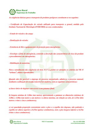 Risco Rural
Segurança do Trabalho
As exigências básicas para o transporte de produtos perigosos constituem-se no seguinte:
- Certificado de Capacitação do veículo utilizado para transporte a granel, emitido pelo
Instituto Nacional de Metrologia (INMETRO) ou seus credenciados;
- Estado do veículo e da carga;
- Sinalização do veículo;
- Existência de Kit e equipamentos de proteção para emergências;
- Envelope e ficha de emergência, contendo a descrição das características de risco do produto
e procedimentos em emergências;
- Habilitação do motorista.
Para o atendimento das exigências do item 31.17.2, podem ser adotados os critérios da NR 11
“urbana”, abaixo reproduzidos:
Quando não for possível o emprego de processo mecanizado, admite-se o processo manual,
mediante a utilização de escada removível de madeira, com as seguintes características:
a) lance único de degraus com acesso a um patamar final;
b) largura mínima de 1,00m (um metro), apresentando o patamar as dimensões mínimas de
1,00m x 1,00m (um metro x um metro) e a altura máxima, em relação ao solo, de 2,25m (dois
metros e vinte e cinco centímetros);
c) ser guardada proporção conveniente entre o piso e o espelho dos degraus, não podendo o
espelho ter altura superior a 0,15m (quinze centímetros), nem o piso largura inferior a 0,25m
(vinte e cinco centímetros);
Risco Rural NR 31 Comentada Tel: (11) 9555-2890
Segurança do Trabalho www.riscorural.com.br
 