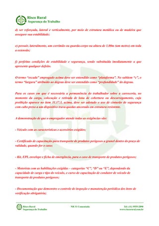 Risco Rural
Segurança do Trabalho
d) ser reforçada, lateral e verticalmente, por meio de estrutura metálica ou de madeira que
assegure sua estabilidade;
e) possuir, lateralmente, um corrimão ou guarda-corpo na altura de 1,00m (um metro) em toda
a extensão;
f) perfeitas condições de estabilidade e segurança, sendo substituída imediatamente a que
apresente qualquer defeito.
O termo “escada” empregado acima deve ser entendido como “plataforma”. No subitem “c”, o
termo “largura” atribuído ao degrau deve ser entendido como “profundidade” do degrau.
Para os casos em que é necessária a permanência do trabalhador sobre a carroceria, no
momento da carga, colocação e retirada de lona de cobertura ou descarregamento, cuja
proibição aparece no item 31.17.3, acima, deve ser adotado o uso de cinturão de segurança
com cabo preso a um dispositivo trava-quedas ancorado em estrutura resistente.
A demonstração de que o empregador atende todas as exigências são:
- Veículo com as características e acessórios exigidos;
- Certificado de capacitação para transporte de produtos perigosos a granel dentro do prazo de
validade, quando for o caso;
- Kit, EPI, envelope e ficha de emergência, para o caso de transporte de produtos perigosos;
- Motorista com as habilitações exigidas – categorias “C”, “D” ou “E”, dependendo da
capacidade de carga e tipo do veículo, e curso de capacitação de condutor de veículo de
transporte de produtos perigosos;
- Documentação que demonstre o controle de inspeção e manutenção periódica dos itens de
verificação obrigatória;
Risco Rural NR 31 Comentada Tel: (11) 9555-2890
Segurança do Trabalho www.riscorural.com.br
 