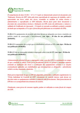 Risco Rural
Segurança do Trabalho
O cumprimento do item 31.20.1 - “a” a “c” pode ser demonstrado através de documento com
“Indicação Técnica de EPI”, feito pela área especializada de segurança do trabalho, onde é
apresentado um breve relato dos riscos, resumidas as medidas de ordem técnica e
administrativa e especificados os EPI indicados. Devem fazer parte deste documento a
descrição das características técnicas e limitações do EPI, nome dos fabricantes e número e
validade de Certificados de Aprovação – CA (pode ser anexado ou utilizado o próprio conteúdo
do laudo que acompanha o CA e que é fornecido pelo fabricante ou revendedor do EPI).
31.20.1.1 Os equipamentos de proteção individual devem ser adequados aos riscos e mantidos em
perfeito estado de conservação e funcionamento. (em vigor - 90 dias da sua publicação
(04/06/05))
31.20.1.2 O empregador deve exigir que os trabalhadores utilizem os EPIs. (em vigor - 90 dias da
sua publicação (04/06/05))
31.20.1.3 Cabe ao empregador orientar o empregado sobre o uso do EPI. (em vigor - 90 dias da
sua publicação (04/06/05))
A demonstração principal de que o empregador exige o uso dos EPI é a constatação no campo
de que a maioria os utiliza. Como prova documental, devem ser gerados e mantidos registros
contendo as avaliações dos riscos e a indicação dos equipamentos corretos e as sanções
eventualmente aplicadas aos trabalhadores que descumpriram as obrigações - advertências
verbal e escrita, suspensão e demissão.
Outra prova importante de que os EPI são adquiridos, fornecidos e utilizados regularmente é a
“Ficha Individual de Controle de EPI”, documento de controle interno onde devem ser
descritos todos os equipamentos retirados e a data de cada fornecimento. Todo fornecimento de
EPI deve ser acompanhado da assinatura do usuário.
Finalmente, como prova de consumo regular, podem ser utilizadas as notas fiscais de compra
dos EPI.
Risco Rural NR 31 Comentada Tel: (11) 9555-2890
Segurança do Trabalho www.riscorural.com.br
 