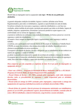 Risco Rural
Segurança do Trabalho
31.3.3 Cabe ao empregador rural ou equiparado: (em vigor - 90 dias da sua publicação
(04/06/05))
a) garantir adequadas condições de trabalho, higiene e conforto, definidas nesta Norma
Regulamentadora, para todos os trabalhadores, segundo as especificidades de cada atividade;
b) realizar avaliações dos riscos para a segurança e saúde dos trabalhadores e, com base nos
resultados, adotar medidas de prevenção e proteção para garantir que todas as atividades, lugares de
trabalho, máquinas, equipamentos, ferramentas e processos produtivos sejam seguros e em
conformidade com as normas de segurança e saúde;
c) promover melhorias nos ambientes e nas condições de trabalho, de forma a preservar o nível de
segurança e saúde dos trabalhadores;
d) cumprir e fazer cumprir as disposições legais e regulamentares sobre segurança e saúde no
trabalho;
e) analisar, com a participação da Comissão Interna de Prevenção de Acidentes no Trabalho Rural -
CIPATR, as causas dos acidentes e das doenças decorrentes do trabalho, buscando prevenir e
eliminar as possibilidades de novas ocorrências;
f) assegurar a divulgação de direitos, deveres e obrigações que os trabalhadores devam conhecer em
matéria de segurança e saúde no trabalho;
g) adotar os procedimentos necessários quando da ocorrência de acidentes e doenças do trabalho;
h) assegurar que se forneça aos trabalhadores instruções compreensíveis em matéria de segurança e
saúde, bem como toda orientação e supervisão necessárias ao trabalho seguro;
Para comprovar que são cumpridas as exigências do item 31.3.3 por parte do empregador ou
equiparado, deve-se:
- Estar com o P.P.R.A. – Programa de Prevenção de Riscos Ambientais (NR 9) e o P.C.M.S.O. –
Programa de Controle Médico de Saúde Ocupacional (NR7) atualizado;
- Possuir Ordem de Serviço – OS (NR1), assinado pelos empregados, onde estão claramente
descritos todos os procedimentos de segurança e saúde ocupacional para as atividades
desenvolvidas;
- Possuir ficha de entrega de EPI's assinadas pelos empregados, comprovando a entrega dos
equipamentos de segurança individual necessários às atividades desenvolvidas (NR6);
- Possuir fichas de controle e lista de presença de treinamentos ministrados aos trabalhadores,
quanto ao uso de EPI's, procedimentos seguros, desenvolvimento do trabalho, contendo além do
nome e RG do trabalhador, a data do treinamento, carga horária e assunto abordado;
Risco Rural NR 31 Comentada Tel: (11) 9555-2890
Segurança do Trabalho www.riscorural.com.br
 