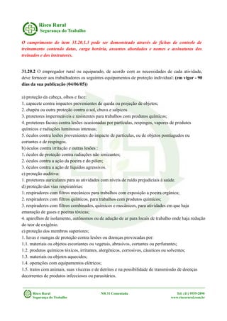 Risco Rural
Segurança do Trabalho
O cumprimento do item 31.20.1.3 pode ser demonstrado através de fichas de controle de
treinamento contendo datas, carga horária, assuntos abordados e nomes e assinaturas dos
treinados e dos instrutores.
31.20.2 O empregador rural ou equiparado, de acordo com as necessidades de cada atividade,
deve fornecer aos trabalhadores os seguintes equipamentos de proteção individual: (em vigor - 90
dias da sua publicação (04/06/05))
a) proteção da cabeça, olhos e face:
1. capacete contra impactos provenientes de queda ou projeção de objetos;
2. chapéu ou outra proteção contra o sol, chuva e salpicos
3. protetores impermeáveis e resistentes para trabalhos com produtos químicos;
4. protetores faciais contra lesões ocasionadas por partículas, respingos, vapores de produtos
químicos e radiações luminosas intensas;
5. óculos contra lesões provenientes do impacto de partículas, ou de objetos pontiagudos ou
cortantes e de respingos.
b) óculos contra irritação e outras lesões :
1. óculos de proteção contra radiações não ionizantes;
2. óculos contra a ação da poeira e do pólen;
3. óculos contra a ação de líquidos agressivos.
c) proteção auditiva:
1. protetores auriculares para as atividades com níveis de ruído prejudiciais à saúde.
d) proteção das vias respiratórias:
1. respiradores com filtros mecânicos para trabalhos com exposição a poeira orgânica;
2. respiradores com filtros químicos, para trabalhos com produtos químicos;
3. respiradores com filtros combinados, químicos e mecânicos, para atividades em que haja
emanação de gases e poeiras tóxicas;
4. aparelhos de isolamento, autônomos ou de adução de ar para locais de trabalho onde haja redução
do teor de oxigênio.
e) proteção dos membros superiores;
1. luvas e mangas de proteção contra lesões ou doenças provocadas por:
1.1. materiais ou objetos escoriantes ou vegetais, abrasivos, cortantes ou perfurantes;
1.2. produtos químicos tóxicos, irritantes, alergênicos, corrosivos, cáusticos ou solventes;
1.3. materiais ou objetos aquecidos;
1.4. operações com equipamentos elétricos;
1.5. tratos com animais, suas vísceras e de detritos e na possibilidade de transmissão de doenças
decorrentes de produtos infecciosos ou parasitários.
Risco Rural NR 31 Comentada Tel: (11) 9555-2890
Segurança do Trabalho www.riscorural.com.br
 