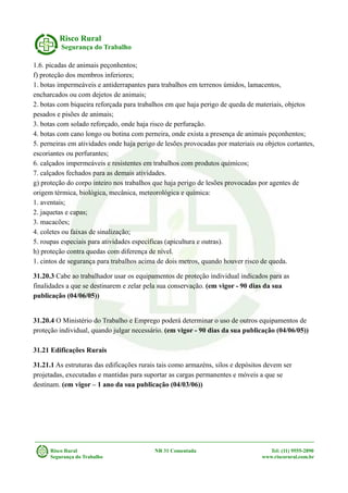 Risco Rural
Segurança do Trabalho
1.6. picadas de animais peçonhentos;
f) proteção dos membros inferiores;
1. botas impermeáveis e antiderrapantes para trabalhos em terrenos úmidos, lamacentos,
encharcados ou com dejetos de animais;
2. botas com biqueira reforçada para trabalhos em que haja perigo de queda de materiais, objetos
pesados e pisões de animais;
3. botas com solado reforçado, onde haja risco de perfuração.
4. botas com cano longo ou botina com perneira, onde exista a presença de animais peçonhentos;
5. perneiras em atividades onde haja perigo de lesões provocadas por materiais ou objetos cortantes,
escoriantes ou perfurantes;
6. calçados impermeáveis e resistentes em trabalhos com produtos químicos;
7. calçados fechados para as demais atividades.
g) proteção do corpo inteiro nos trabalhos que haja perigo de lesões provocadas por agentes de
origem térmica, biológica, mecânica, meteorológica e química:
1. aventais;
2. jaquetas e capas;
3. macacões;
4. coletes ou faixas de sinalização;
5. roupas especiais para atividades específicas (apicultura e outras).
h) proteção contra quedas com diferença de nível.
1. cintos de segurança para trabalhos acima de dois metros, quando houver risco de queda.
31.20.3 Cabe ao trabalhador usar os equipamentos de proteção individual indicados para as
finalidades a que se destinarem e zelar pela sua conservação. (em vigor - 90 dias da sua
publicação (04/06/05))
31.20.4 O Ministério do Trabalho e Emprego poderá determinar o uso de outros equipamentos de
proteção individual, quando julgar necessário. (em vigor - 90 dias da sua publicação (04/06/05))
31.21 Edificações Rurais
31.21.1 As estruturas das edificações rurais tais como armazéns, silos e depósitos devem ser
projetadas, executadas e mantidas para suportar as cargas permanentes e móveis a que se
destinam. (em vigor – 1 ano da sua publicação (04/03/06))
Risco Rural NR 31 Comentada Tel: (11) 9555-2890
Segurança do Trabalho www.riscorural.com.br
 
