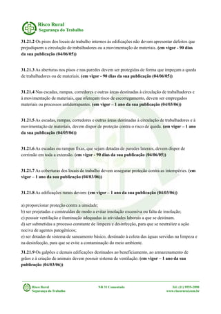 Risco Rural
Segurança do Trabalho
31.21.2 Os pisos dos locais de trabalho internos às edificações não devem apresentar defeitos que
prejudiquem a circulação de trabalhadores ou a movimentação de materiais. (em vigor - 90 dias
da sua publicação (04/06/05))
31.21.3 As aberturas nos pisos e nas paredes devem ser protegidas de forma que impeçam a queda
de trabalhadores ou de materiais. (em vigor - 90 dias da sua publicação (04/06/05))
31.21.4 Nas escadas, rampas, corredores e outras áreas destinadas à circulação de trabalhadores e
à movimentação de materiais, que ofereçam risco de escorregamento, devem ser empregados
materiais ou processos antiderrapantes. (em vigor – 1 ano da sua publicação (04/03/06))
31.21.5 As escadas, rampas, corredores e outras áreas destinadas à circulação de trabalhadores e à
movimentação de materiais, devem dispor de proteção contra o risco de queda. (em vigor – 1 ano
da sua publicação (04/03/06))
31.21.6 As escadas ou rampas fixas, que sejam dotadas de paredes laterais, devem dispor de
corrimão em toda a extensão. (em vigor - 90 dias da sua publicação (04/06/05))
31.21.7 As coberturas dos locais de trabalho devem assegurar proteção contra as intempéries. (em
vigor – 1 ano da sua publicação (04/03/06))
31.21.8 As edificações rurais devem: (em vigor – 1 ano da sua publicação (04/03/06))
a) proporcionar proteção contra a umidade;
b) ser projetadas e construídas de modo a evitar insolação excessiva ou falta de insolação;
c) possuir ventilação e iluminação adequadas às atividades laborais a que se destinam.
d) ser submetidas a processo constante de limpeza e desinfecção, para que se neutralize a ação
nociva de agentes patogênicos;
e) ser dotadas de sistema de saneamento básico, destinado à coleta das águas servidas na limpeza e
na desinfecção, para que se evite a contaminação do meio ambiente.
31.21.9 Os galpões e demais edificações destinados ao beneficiamento, ao armazenamento de
grãos e à criação de animais devem possuir sistema de ventilação. (em vigor – 1 ano da sua
publicação (04/03/06))
Risco Rural NR 31 Comentada Tel: (11) 9555-2890
Segurança do Trabalho www.riscorural.com.br
 