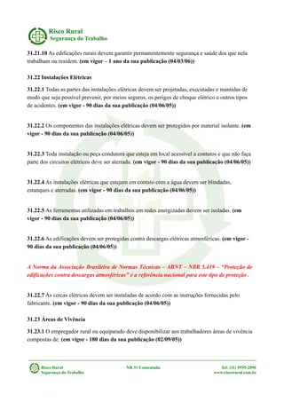 Risco Rural
Segurança do Trabalho
31.21.10 As edificações rurais devem garantir permanentemente segurança e saúde dos que nela
trabalham ou residem. (em vigor – 1 ano da sua publicação (04/03/06))
31.22 Instalações Elétricas
31.22.1 Todas as partes das instalações elétricas devem ser projetadas, executadas e mantidas de
modo que seja possível prevenir, por meios seguros, os perigos de choque elétrico e outros tipos
de acidentes. (em vigor - 90 dias da sua publicação (04/06/05))
31.22.2 Os componentes das instalações elétricas devem ser protegidos por material isolante. (em
vigor - 90 dias da sua publicação (04/06/05))
31.22.3 Toda instalação ou peça condutora que esteja em local acessível a contatos e que não faça
parte dos circuitos elétricos deve ser aterrada. (em vigor - 90 dias da sua publicação (04/06/05))
31.22.4 As instalações elétricas que estejam em contato com a água devem ser blindadas,
estanques e aterradas. (em vigor - 90 dias da sua publicação (04/06/05))
31.22.5 As ferramentas utilizadas em trabalhos em redes energizadas devem ser isoladas. (em
vigor - 90 dias da sua publicação (04/06/05))
31.22.6 As edificações devem ser protegidas contra descargas elétricas atmosféricas. (em vigor -
90 dias da sua publicação (04/06/05))
A Norma da Associação Brasileira de Normas Técnicas – ABNT – NBR 5.419 – “Proteção de
edificações contra descargas atmosféricas” é a referência nacional para este tipo de proteção .
31.22.7 As cercas elétricas devem ser instaladas de acordo com as instruções fornecidas pelo
fabricante. (em vigor - 90 dias da sua publicação (04/06/05))
31.23 Áreas de Vivência
31.23.1 O empregador rural ou equiparado deve disponibilizar aos trabalhadores áreas de vivência
compostas de: (em vigor - 180 dias da sua publicação (02/09/05))
Risco Rural NR 31 Comentada Tel: (11) 9555-2890
Segurança do Trabalho www.riscorural.com.br
 
