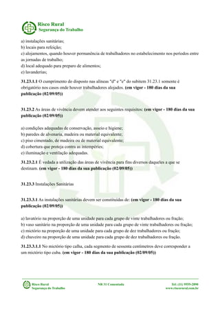 Risco Rural
Segurança do Trabalho
a) instalações sanitárias;
b) locais para refeição;
c) alojamentos, quando houver permanência de trabalhadores no estabelecimento nos períodos entre
as jornadas de trabalho;
d) local adequado para preparo de alimentos;
e) lavanderias;
31.23.1.1 O cumprimento do disposto nas alíneas "d" e "e" do subitem 31.23.1 somente é
obrigatório nos casos onde houver trabalhadores alojados. (em vigor - 180 dias da sua
publicação (02/09/05))
31.23.2 As áreas de vivência devem atender aos seguintes requisitos: (em vigor - 180 dias da sua
publicação (02/09/05))
a) condições adequadas de conservação, asseio e higiene;
b) paredes de alvenaria, madeira ou material equivalente;
c) piso cimentado, de madeira ou de material equivalente;
d) cobertura que proteja contra as intempéries;
e) iluminação e ventilação adequadas.
31.23.2.1 É vedada a utilização das áreas de vivência para fins diversos daqueles a que se
destinam. (em vigor - 180 dias da sua publicação (02/09/05))
31.23.3 Instalações Sanitárias
31.23.3.1 As instalações sanitárias devem ser constituídas de: (em vigor - 180 dias da sua
publicação (02/09/05))
a) lavatório na proporção de uma unidade para cada grupo de vinte trabalhadores ou fração;
b) vaso sanitário na proporção de uma unidade para cada grupo de vinte trabalhadores ou fração;
c) mictório na proporção de uma unidade para cada grupo de dez trabalhadores ou fração;
d) chuveiro na proporção de uma unidade para cada grupo de dez trabalhadores ou fração.
31.23.3.1.1 No mictório tipo calha, cada segmento de sessenta centímetros deve corresponder a
um mictório tipo cuba. (em vigor - 180 dias da sua publicação (02/09/05))
Risco Rural NR 31 Comentada Tel: (11) 9555-2890
Segurança do Trabalho www.riscorural.com.br
 