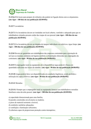 Risco Rural
Segurança do Trabalho
31.23.6.2 Os locais para preparo de refeições não podem ter ligação direta com os alojamentos.
(em vigor - 180 dias da sua publicação (02/09/05))
31.23.7 Lavanderias
31.23.7.1 As lavanderias devem ser instaladas em local coberto, ventilado e adequado para que os
trabalhadores alojados possam cuidar das roupas de uso pessoal. (em vigor - 180 dias da sua
publicação (02/09/05))
31.23.7.2 As lavanderias devem ser dotadas de tanques individuais ou coletivos e água limpa. (em
vigor - 180 dias da sua publicação (02/09/05))
31.23.8 Devem ser garantidas aos trabalhadores das empresas contratadas para a prestação de
serviços as mesmas condições de higiene conforto e alimentação oferecidas aos empregados da
contratante. (em vigor - 90 dias da sua publicação (04/06/05))
31.23.9 O empregador rural ou equiparado deve disponibilizar água potável e fresca em
quantidade suficiente nos locais de trabalho. (em vigor - 90 dias da sua publicação (04/06/05))
31.23.10 A água potável deve ser disponibilizada em condições higiênicas, sendo proibida a
utilização de copos coletivos. (em vigor - 90 dias da sua publicação (04/06/05))
31.23.11 Moradias
31.23.11.1 Sempre que o empregador rural ou equiparado fornecer aos trabalhadores moradias
familiares estas deverão possuir: (em vigor - 180 dias da sua publicação (02/09/05))
a) capacidade dimensionada para uma família;
b) paredes construídas em alvenaria ou madeira;
c) pisos de material resistente e lavável;
d) condições sanitárias adequadas;
e) ventilação e iluminação suficientes;
f) cobertura capaz de proporcionar proteção contra intempéries;
Risco Rural NR 31 Comentada Tel: (11) 9555-2890
Segurança do Trabalho www.riscorural.com.br
 