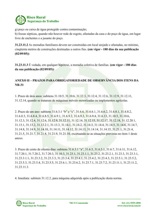 Risco Rural
Segurança do Trabalho
g) poço ou caixa de água protegido contra contaminação;
h) fossas sépticas, quando não houver rede de esgoto, afastadas da casa e do poço de água, em lugar
livre de enchentes e a jusante do poço.
31.23.11.2 As moradias familiares devem ser construídas em local arejado e afastadas, no mínimo,
cinqüenta metros de construções destinadas a outros fins. (em vigor - 180 dias da sua publicação
(02/09/05))
31.23.11.3 É vedada, em qualquer hipótese, a moradia coletiva de famílias. (em vigor - 180 dias
da sua publicação (02/09/05))
ANEXO II – PRAZOS PARA OBRIGATORIEDADE DE OBSERVÂNCIA DOS ITENS DA
NR-31
1. Prazo de dois anos: subitens 31.10.5, 31.10.6, 31.12.3, 31.12.4, 31.12.6, 31.12.9, 31.12.11,
31.12.14, quando se tratarem de máquinas móveis motorizadas ou implementos agrícolas.
2. Prazo de um ano: subitens 31.6.3.1 “b” e “c”, 31.6.6, 31.6.6.1, 31.6.6.2, 31.6.8.1, 31.6.8.2,
31.6.8.3, 31.6.8.4, 31.6.8.5, 31.6.9.1, 31.6.9.2, 31.6.9.3, 31.6.9.4, 31.6.13, 31.10.5, 31.10.6,
31.12.3, 31.12.4, 31.12.6, 31.12.9, 31.12.11, 31.12.14, 31.12.15, 31.12.17, 31.12.18, 31.12.20.1,
31.13.1, 31.13.2, 31.13.2.1, 31.13.3, 31.14.1, 31.14.2, 31.14.3, 31.14.4, 31.14.5, 31.14.6, 31.14.7,
31.14.8, 31.14.9, 31.14.10, 31.14.11, 31.14.12, 31.14.13, 31.14.14, 31.14.15, 31.21.1, 31.21.4,
31.21.5, 31.21.7, 31.21.8, 31.21.9, 31.21.10, excetuando-se as situações previstas no item 1 deste
anexo.
3. Prazo de cento de oitenta dias: subitens 31.6.3.1 “a”, 31.6.5, 31.6.5.1, 31.6.7, 31.6.11, 31.6.12,
31.7.20.1, 31.7.20.2, 31.7.20.3, 31.10.3, 31.23.1, 31.23.1.1, 31.23.2, 31.23.2.1, 31.23.3, 31.23.3.1,
31.23.3.1.1, 31.23.3.2, 31.23.3.3, 31.23.3.4, 31.23.4.1, 31.23.4.2, 31.23.4.3, 31.23.5.1, 31.23.5.2,
31.23.5.3, 31.23.5.4, 31.23.5.5, 31.23.6.1, 31.23.6.2, 31.23.7.1, 31.23.7.2, 31.23.11.1, 31.23.11.2,
31.23.11.3.
4. Imediata: subitem 31.12.2, para máquina adquirida após a publicação desta norma.
Risco Rural NR 31 Comentada Tel: (11) 9555-2890
Segurança do Trabalho www.riscorural.com.br
 