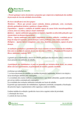 Risco Rural
Segurança do Trabalho
- Possuir quaisquer outros documentos e programas que comprovem a implantação das medidas
de prevenção de risco das atividades desenvolvidas.
Os riscos classificam-se em cinco grupos:
Mecânicos – Riscos que possam causar contusão, fratura, perfuração, corte, escoriação,
abrasão, queimaduras térmicas e químicas e choque elétrico;
Ergonômicos – Agentes e condições de trabalho capazes de causar lesões musculoesqueléticas
cronicas, dores na coluna, esforços visual e intelectual;
Químicos – Agentes ambientais que podemo ser inalados, ingeridos ou absorvidos pela pele e que
causam danos ou doenças degenerativas;
Físicos – Agentes ambientais como ruídos, temperaturas extremas, radiações e umidade, que ao
longo do tempo de exposição, causam doenças e outros problemas como estafa e mal-súbito;
Biológicos – Agentes infecto contagiantes como vírus, bactérias, protozoários, capazes de gerar
doenças.
As avaliações qualitativas e quantitativas dos riscos existentes no desenvolvimento dos trabalhos,
bem como as medidas de controle, devem estar descritas no P.P.R.A. – Programa de Prevenção de
Riscos Ambientais, conforme NR 9.
i) garantir que os trabalhadores, através da CIPATR, participem das discussões sobre o controle dos
riscos presentes nos ambientes de trabalho;
A participação dos trabalhadores só pode ser garantida por iniciativa direta destes, em contato
direto com seus representantes, ou participando de reuniões, quando convidado.
j) informar aos trabalhadores:
1. os riscos decorrentes do trabalho e as medidas de proteção implantadas, inclusive em relação a
novas tecnologias adotadas pelo empregador;
2. os resultados dos exames médicos e complementares a que foram submetidos, quando realizados
por serviço médico contratado pelo empregador;
3. os resultados das avaliações ambientais realizadas nos locais de trabalho.
k) permitir que representante dos trabalhadores, legalmente constituído, acompanhe a fiscalização
dos preceitos legais e regulamentares sobre segurança e saúde no trabalho;
l) adotar medidas de avaliação e gestão dos riscos com a seguinte ordem de prioridade:
1. eliminação dos riscos;
2. controle de riscos na fonte;
Risco Rural NR 31 Comentada Tel: (11) 9555-2890
Segurança do Trabalho www.riscorural.com.br
 