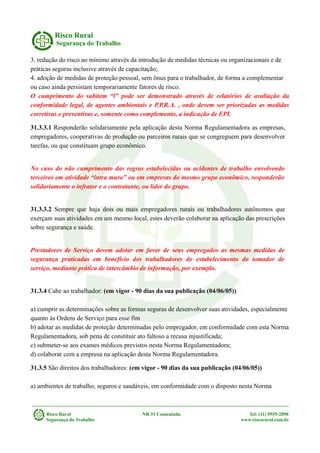 Risco Rural
Segurança do Trabalho
3. redução do risco ao mínimo através da introdução de medidas técnicas ou organizacionais e de
práticas seguras inclusive através de capacitação;
4. adoção de medidas de proteção pessoal, sem ônus para o trabalhador, de forma a complementar
ou caso ainda persistam temporariamente fatores de risco.
O cumprimento do subitem “l” pode ser demonstrado através de relatórios de avaliação da
conformidade legal, de agentes ambientais e P.P.R.A. , onde devem ser priorizadas as medidas
corretivas e preventivas e, somente como complemento, a indicação de EPI.
31.3.3.1 Responderão solidariamente pela aplicação desta Norma Regulamentadora as empresas,
empregadores, cooperativas de produção ou parceiros rurais que se congreguem para desenvolver
tarefas, ou que constituam grupo econômico.
No caso do não cumprimento das regras estabelecidas ou acidentes de trabalho envolvendo
terceiros em atividade “intra muro” ou em empresas do mesmo grupo econômico, responderão
solidariamente o infrator e o contratante, ou líder do grupo.
31.3.3.2 Sempre que haja dois ou mais empregadores rurais ou trabalhadores autônomos que
exerçam suas atividades em um mesmo local, estes deverão colaborar na aplicação das prescrições
sobre segurança e saúde.
Prestadores de Serviço devem adotar em favor de seus empregados as mesmas medidas de
segurança praticadas em benefício dos trabalhadores do estabelecimento do tomador de
serviço, mediante prática de intercâmbio de informação, por exemplo.
31.3.4 Cabe ao trabalhador: (em vigor - 90 dias da sua publicação (04/06/05))
a) cumprir as determinações sobre as formas seguras de desenvolver suas atividades, especialmente
quanto às Ordens de Serviço para esse fim
b) adotar as medidas de proteção determinadas pelo empregador, em conformidade com esta Norma
Regulamentadora, sob pena de constituir ato faltoso a recusa injustificada;
c) submeter-se aos exames médicos previstos nesta Norma Regulamentadora;
d) colaborar com a empresa na aplicação desta Norma Regulamentadora.
31.3.5 São direitos dos trabalhadores: (em vigor - 90 dias da sua publicação (04/06/05))
a) ambientes de trabalho, seguros e saudáveis, em conformidade com o disposto nesta Norma
Risco Rural NR 31 Comentada Tel: (11) 9555-2890
Segurança do Trabalho www.riscorural.com.br
 