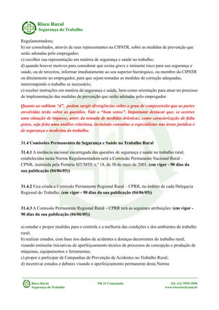 Risco Rural
Segurança do Trabalho
Regulamentadora;
b) ser consultados, através de seus representantes na CIPATR, sobre as medidas de prevenção que
serão adotadas pelo empregador;
c) escolher sua representação em matéria de segurança e saúde no trabalho;
d) quando houver motivos para considerar que exista grave e iminente risco para sua segurança e
saúde, ou de terceiros, informar imediatamente ao seu superior hierárquico, ou membro da CIPATR
ou diretamente ao empregador, para que sejam tomadas as medidas de correção adequadas,
interrompendo o trabalho se necessário;
e) receber instruções em matéria de segurança e saúde, bem como orientação para atuar no processo
de implementação das medidas de prevenção que serão adotadas pelo empregador.
Quanto ao subitem “d”, podem surgir divergências sobre o grau de compreensão que as partes
envolvidas terão sobre as questões. Vale o “bom senso”. Importante destacar que, se ocorrer
uma situação de impasse, antes da tomada de medidas drásticas, como caracterização de falta
grave, seja feita uma análise criteriosa, incluindo consultas a especialistas nas áreas jurídica e
de segurança e medicina do trabalho.
31.4 Comissões Permanentes de Segurança e Saúde no Trabalho Rural
31.4.1 A instância nacional encarregada das questões de segurança e saúde no trabalho rural,
estabelecidas nesta Norma Regulamentadora será a Comissão Permanente Nacional Rural –
CPNR, instituída pela Portaria SIT/MTE n.º 18, de 30 de maio de 2001. (em vigor - 90 dias da
sua publicação (04/06/05))
31.4.2 Fica criada a Comissão Permanente Regional Rural – CPRR, no âmbito de cada Delegacia
Regional do Trabalho. (em vigor - 90 dias da sua publicação (04/06/05))
31.4.3 A Comissão Permanente Regional Rural – CPRR terá as seguintes atribuições: (em vigor -
90 dias da sua publicação (04/06/05))
a) estudar e propor medidas para o controle e a melhoria das condições e dos ambientes de trabalho
rural;
b) realizar estudos, com base nos dados de acidentes e doenças decorrentes do trabalho rural,
visando estimular iniciativas de aperfeiçoamento técnico de processos de concepção e produção de
máquinas, equipamentos e ferramentas;
c) propor e participar de Campanhas de Prevenção de Acidentes no Trabalho Rural;
d) incentivar estudos e debates visando o aperfeiçoamento permanente desta Norma
Risco Rural NR 31 Comentada Tel: (11) 9555-2890
Segurança do Trabalho www.riscorural.com.br
 