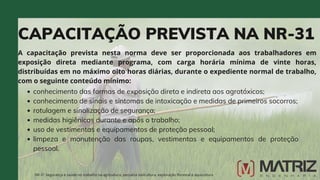 CAPACITAÇÃO PREVISTA NA NR-31
A capacitação prevista nesta norma deve ser proporcionada aos trabalhadores em
exposição direta mediante programa, com carga horária mínima de vinte horas,
distribuídas em no máximo oito horas diárias, durante o expediente normal de trabalho,
com o seguinte conteúdo mínimo:
NR-31 Segurança e saúde no trabalho na agricultura, pecuária sivilcultura, exploração florestal e aquicultura
conhecimento das formas de exposição direta e indireta aos agrotóxicos;
conhecimento de sinais e sintomas de intoxicação e medidas de primeiros socorros;
rotulagem e sinalização de segurança;
medidas higiênicas durante e após o trabalho;
uso de vestimentas e equipamentos de proteção pessoal;
limpeza e manutenção das roupas, vestimentas e equipamentos de proteção
pessoal.
 