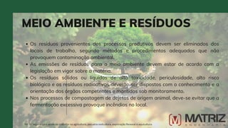 MEIO AMBIENTE E RESÍDUOS
NR-31 Segurança e saúde no trabalho na agricultura, pecuária sivilcultura, exploração florestal e aquicultura
Os resíduos provenientes dos processos produtivos devem ser eliminados dos
locais de trabalho, segundo métodos e procedimentos adequados que não
provoquem contaminação ambiental.
As emissões de resíduos para o meio ambiente devem estar de acordo com a
legislação em vigor sobre a matéria.
Os resíduos sólidos ou líquidos de alta toxicidade, periculosidade, alto risco
biológico e os resíduos radioativos deverão ser dispostos com o conhecimento e a
orientação dos órgãos competentes e mantidos sob monitoramento.
Nos processos de compostagem de dejetos de origem animal, deve-se evitar que a
fermentação excessiva provoque incêndios no local.
 