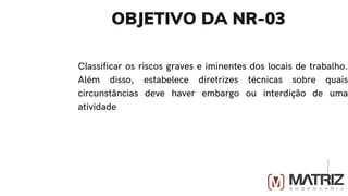 OBJETIVO DA NR-03
Classificar os riscos graves e iminentes dos locais de trabalho.
Além disso, estabelece diretrizes técnicas sobre quais
circunstâncias deve haver embargo ou interdição de uma
atividade
 