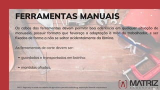 guardadas e transportadas em bainha;
mantidas afiadas.
Os cabos das ferramentas devem permitir boa aderência em qualquer situação de
manuseio, possuir formato que favoreça a adaptação à mão do trabalhador, e ser
fixados de forma a não se soltar acidentalmente da lâmina.
As ferramentas de corte devem ser:
FERRAMENTAS MANUAIS
NR-31 Segurança e saúde no trabalho na agricultura, pecuária sivilcultura, exploração florestal e aquicultura
 