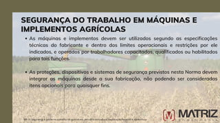 As máquinas e implementos devem ser utilizados segundo as especificações
técnicas do fabricante e dentro dos limites operacionais e restrições por ele
indicados, e operados por trabalhadores capacitados, qualificados ou habilitados
para tais funções.
As proteções, dispositivos e sistemas de segurança previstos nesta Norma devem
integrar as máquinas desde a sua fabricação, não podendo ser considerados
itens opcionais para quaisquer fins.
SEGURANÇA DO TRABALHO EM MÁQUINAS E
IMPLEMENTOS AGRÍCOLAS
NR-31 Segurança e saúde no trabalho na agricultura, pecuária sivilcultura, exploração florestal e aquicultura
 