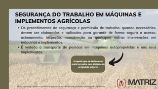 Os procedimentos de segurança e permissão de trabalho, quando necessários,
devem ser elaborados e aplicados para garantir de forma segura o acesso,
acionamento, inspeção, manutenção ou quaisquer outras intervenções em
máquinas e implementos.
É vedado o transporte de pessoas em máquinas autopropelidas e nos seus
implementos.
é aquela que se desloca em
meio terrestre com sistema de
propulsão próprio
NR-31 Segurança e saúde no trabalho na agricultura, pecuária sivilcultura, exploração florestal e aquicultura
SEGURANÇA DO TRABALHO EM MÁQUINAS E
IMPLEMENTOS AGRÍCOLAS
 