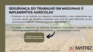 Excetuam-se da vedação as máquinas autopropelidas e seus implementos que
possuam postos de trabalhos projetados para este fim pelo fabricante ou por
profissional habilitado, conforme disposto nesta Norma.
É vedada a adaptação de máquinas forrageiras tracionadas e equipadas com
sistema de autoalimentação para sistema de alimentação manual.
NR-31 Segurança e saúde no trabalho na agricultura, pecuária sivilcultura, exploração florestal e aquicultura
ideal para triturar e picar
sementes e cascas de cereais
SEGURANÇA DO TRABALHO EM MÁQUINAS E
IMPLEMENTOS AGRÍCOLAS
 