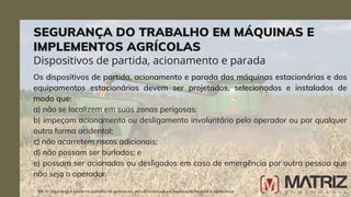 Os dispositivos de partida, acionamento e parada das máquinas estacionárias e dos
equipamentos estacionários devem ser projetados, selecionados e instalados de
modo que:
a) não se localizem em suas zonas perigosas;
b) impeçam acionamento ou desligamento involuntário pelo operador ou por qualquer
outra forma acidental;
c) não acarretem riscos adicionais;
d) não possam ser burlados; e
e) possam ser acionados ou desligados em caso de emergência por outra pessoa que
não seja o operador.
NR-31 Segurança e saúde no trabalho na agricultura, pecuária sivilcultura, exploração florestal e aquicultura
Dispositivos de partida, acionamento e parada
SEGURANÇA DO TRABALHO EM MÁQUINAS E
IMPLEMENTOS AGRÍCOLAS
 