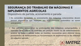 Os comandos de partida ou acionamento das máquinas estacionárias devem
possuir dispositivos que impeçam seu funcionamento automático ao serem
energizadas.
Nas paradas temporárias ou prolongadas das máquinas autopropelidas, o
operador deve colocar os controles em posição neutra ou de estacionamento,
acionar os freios e adotar todas as medidas necessárias para eliminar riscos
provenientes de deslocamento ou movimentação de implementos ou de sistemas
da máquina operada.
NR-31 Segurança e saúde no trabalho na agricultura, pecuária sivilcultura, exploração florestal e aquicultura
Dispositivos de partida, acionamento e parada
SEGURANÇA DO TRABALHO EM MÁQUINAS E
IMPLEMENTOS AGRÍCOLAS
 