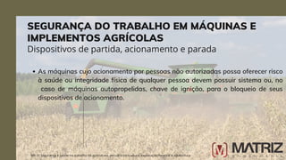 As máquinas cujo acionamento por pessoas não autorizadas possa oferecer risco
à saúde ou integridade física de qualquer pessoa devem possuir sistema ou, no
caso de máquinas autopropelidas, chave de ignição, para o bloqueio de seus
dispositivos de acionamento.
NR-31 Segurança e saúde no trabalho na agricultura, pecuária sivilcultura, exploração florestal e aquicultura
Dispositivos de partida, acionamento e parada
SEGURANÇA DO TRABALHO EM MÁQUINAS E
IMPLEMENTOS AGRÍCOLAS
 